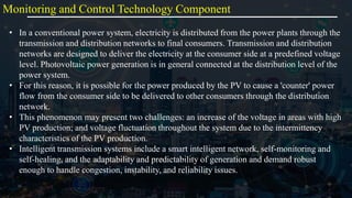 Monitoring and Control Technology Component
• In a conventional power system, electricity is distributed from the power plants through the
transmission and distribution networks to final consumers. Transmission and distribution
networks are designed to deliver the electricity at the consumer side at a predefined voltage
level. Photovoltaic power generation is in general connected at the distribution level of the
power system.
• For this reason, it is possible for the power produced by the PV to cause a 'counter' power
flow from the consumer side to be delivered to other consumers through the distribution
network.
• This phenomenon may present two challenges: an increase of the voltage in areas with high
PV production; and voltage fluctuation throughout the system due to the intermittency
characteristics of the PV production.
• Intelligent transmission systems include a smart intelligent network, self-monitoring and
self-healing, and the adaptability and predictability of generation and demand robust
enough to handle congestion, instability, and reliability issues.
 