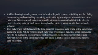 • AMI technologies and systems need to be developed to ensure reliability and flexibility
in measuring and controlling electricity meters through next generation wireless mesh
networks. Wireless mesh networks provide a transmission method that links electric
meters to relay data by each meter through other meters, using a multi-hop network
scheme.
• This network is helpful reduce the time required to acquire data while at the same time
curtailing costs. While wireless mesh networks present cost benefits, some challenges
have to be overcome to ensure practical application. Simultaneous transfer of data
between meters at the same frequency can cause signal collision, preventing reliable
data collection.
 