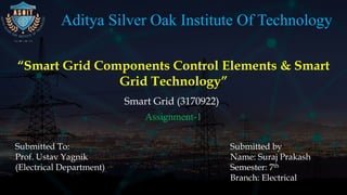 Aditya Silver Oak Institute Of Technology
“Smart Grid Components Control Elements & Smart
Grid Technology”
Smart Grid (3170922)
Submitted by
Name: Suraj Prakash
Semester: 7th
Branch: Electrical
Submitted To:
Prof. Ustav Yagnik
(Electrical Department)
Assignment-1
 