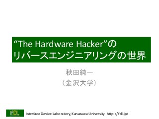 Interface Device Laboratory, Kanazawa University http://ifdl.jp/
“The Hardware Hacker”の
リバースエンジニアリングの世界
秋田純一
（金沢大学）
 
