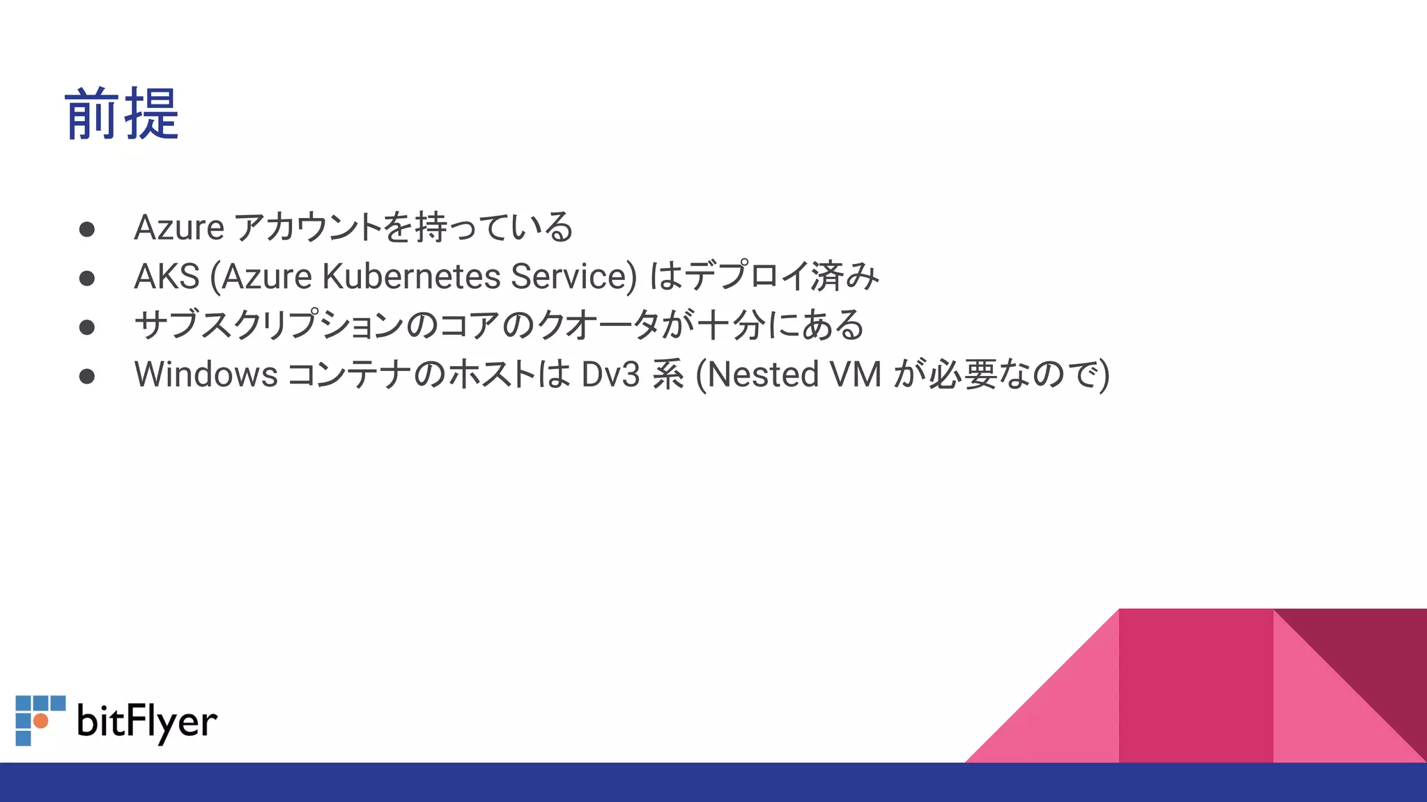 前提
● Azure アカウントを持っている
● AKS (Azure Kubernetes Service) はデプロイ済み
● サブスクリプションのコアのクオータが十分にある
● Windows コンテナのホストは Dv3 系 (Nested VM が必要なので)
 