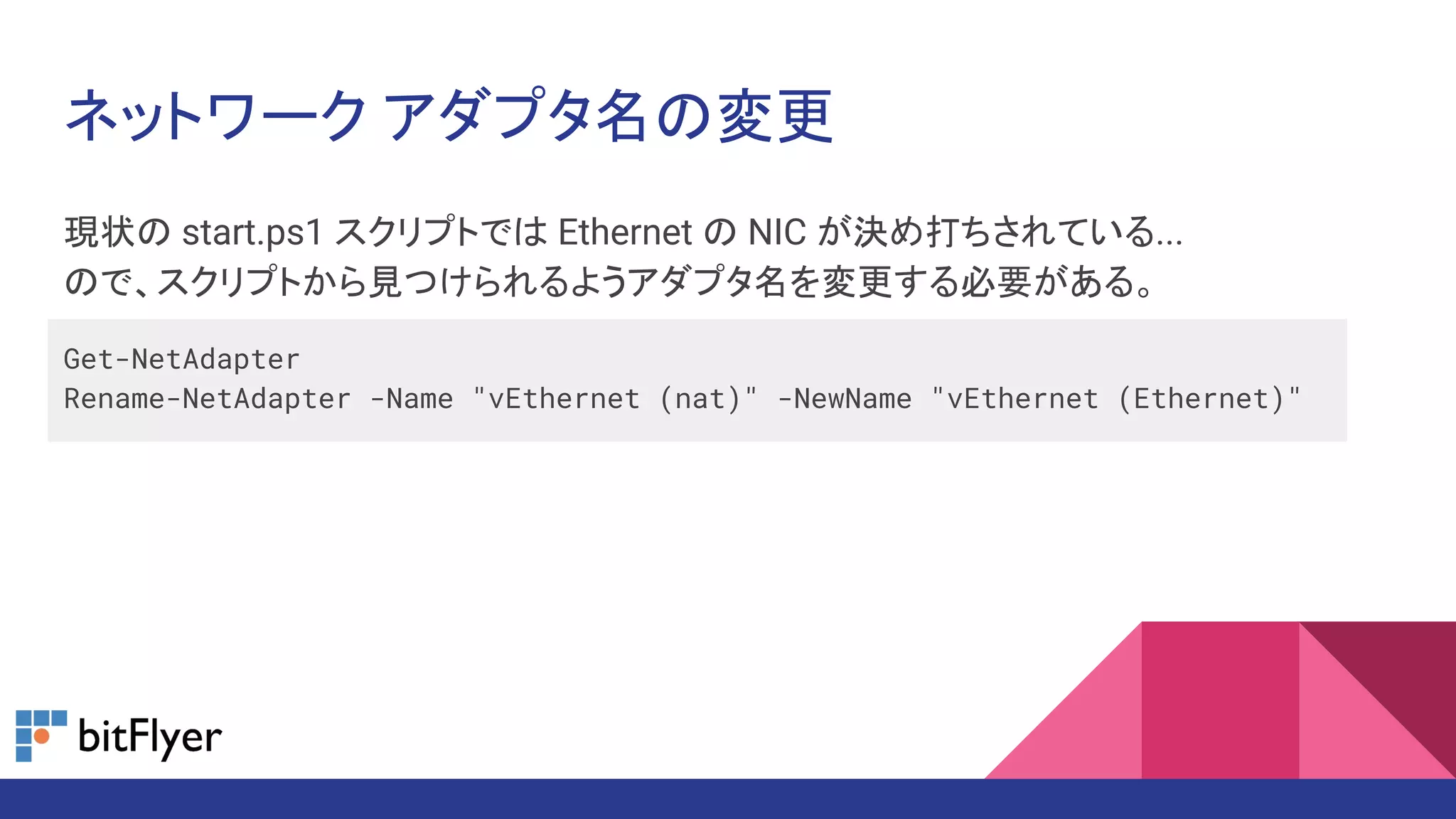 現状の start.ps1 スクリプトでは Ethernet の NIC が決め打ちされている...
ので、スクリプトから見つけられるようアダプタ名を変更する必要がある。
Get-NetAdapter
Rename-NetAdapter -Name "vEthernet (nat)" -NewName "vEthernet (Ethernet)"
ネットワーク アダプタ名の変更
 