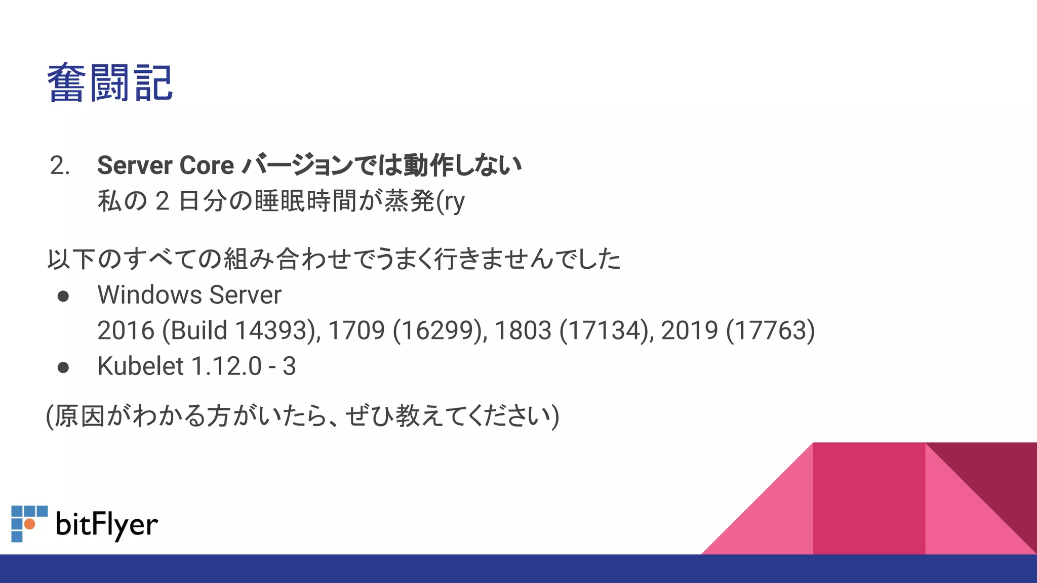 奮闘記
2. Server Core バージョンでは動作しない
私の 2 日分の睡眠時間が蒸発(ry
以下のすべての組み合わせでうまく行きませんでした
● Windows Server
2016 (Build 14393), 1709 (16299), 1803 (17134), 2019 (17763)
● Kubelet 1.12.0 - 3
(原因がわかる方がいたら、ぜひ教えてください)
 