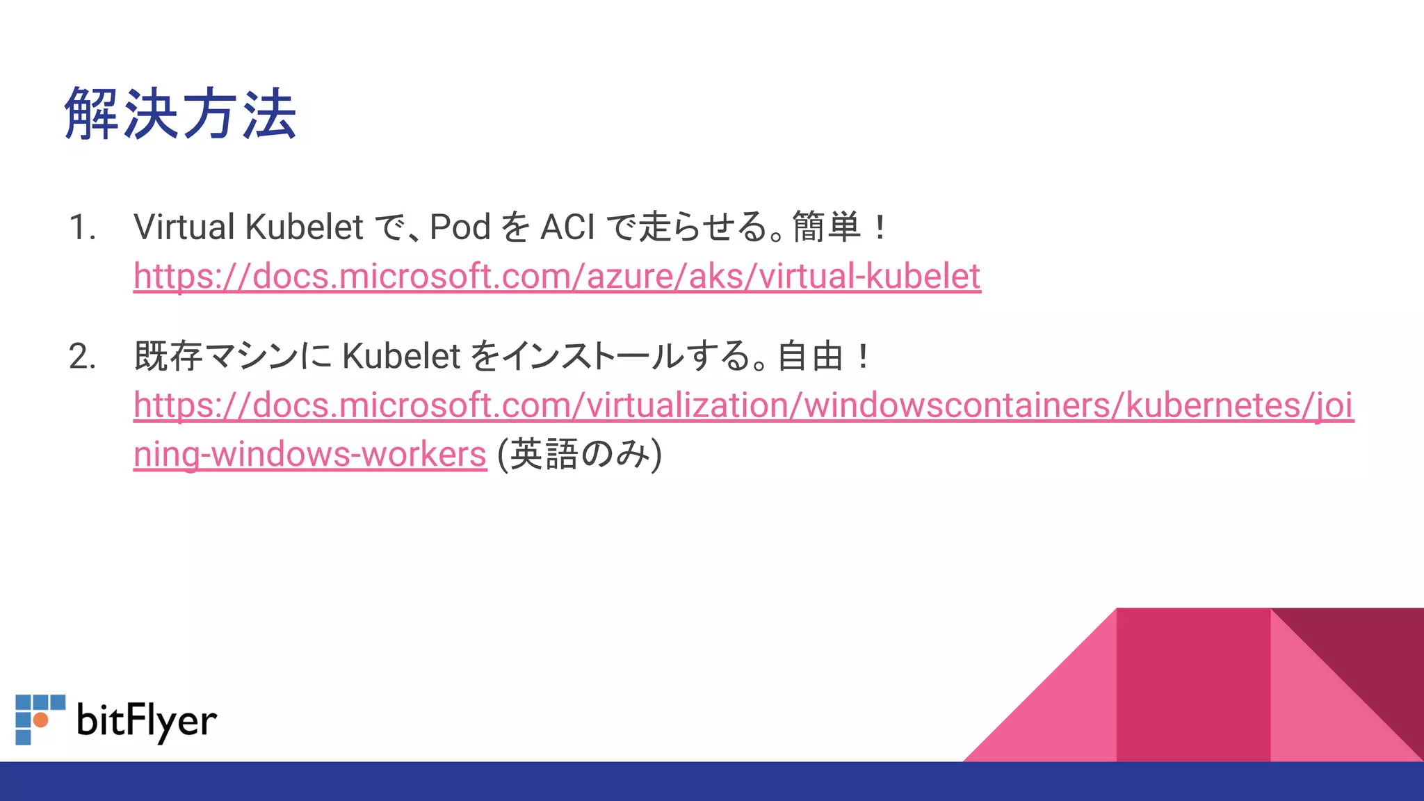 解決方法
1. Virtual Kubelet で、Pod を ACI で走らせる。簡単！
https://docs.microsoft.com/azure/aks/virtual-kubelet
2. 既存マシンに Kubelet をインストールする。自由！
https://docs.microsoft.com/virtualization/windowscontainers/kubernetes/joi
ning-windows-workers (英語のみ)
 