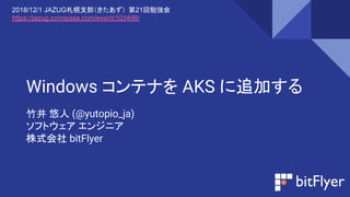 Windows コンテナを AKS に追加する
竹井 悠人 (@yutopio_ja)
ソフトウェア エンジニア
株式会社 bitFlyer
2018/12/1 JAZUG札幌支部（きたあず） 第21回勉強会
https://jazug.connpass.com/event/103496/
 
