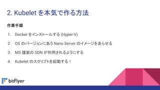 2. Kubelet を本気で作る方法
作業手順
1. Docker をインストールする (Hyper-V)
2. OS のバージョンにあう Nano Server のイメージを走らせる
3. MS 謹製の SDN が利用されるようにする
4. Kubelet のスクリプトを起動する！
 