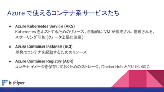 Azure で使えるコンテナ系サービスたち
● Azure Kubernetes Service (AKS)
Kubernetes をホストするためのリソース。自動的に VM が作成され、管理される。
スケーリング可能 (クォータ上限に注意)
● Azure Container Instance (ACI)
単発でコンテナを起動するためのリソース
● Azure Container Registry (ACR)
コンテナ イメージを保存しておくためのストレージ。Docker Hub とだいたい同じ
 