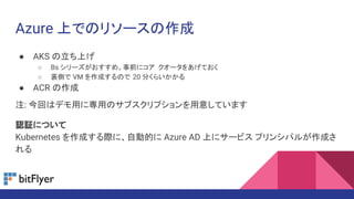 Azure 上でのリソースの作成
● AKS の立ち上げ
○ Bs シリーズがおすすめ。事前にコア クオータをあげておく
○ 裏側で VM を作成するので 20 分くらいかかる
● ACR の作成
注: 今回はデモ用に専用のサブスクリプションを用意しています
認証について
Kubernetes を作成する際に、自動的に Azure AD 上にサービス プリンシパルが作成さ
れる
 