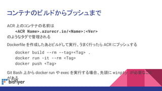 コンテナのビルドからプッシュまで
ACR 上のコンテナの名前は
<ACR Name>.azurecr.io/<Name>:<Ver>
のようなタグで管理される
Dockerfile を作成したあとビルドして実行、うまく行ったら ACR にプッシュする
docker build --rm --tag=<Tag> .
docker run -it --rm <Tag>
docker push <Tag>
Git Bash 上から docker run や exec を実行する場合、先頭に winpty が必要なこと
がある
 