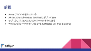 前提
● Azure アカウントを持っている
● AKS (Azure Kubernetes Service) はデプロイ済み
● サブスクリプションのコアのクオータが十分にある
● Windows コンテナのホストは Dv3 系 (Nested VM が必要なので)
 