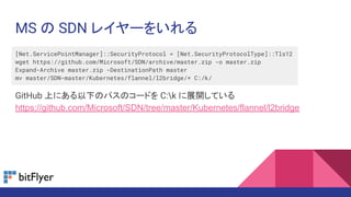 MS の SDN レイヤーをいれる
[Net.ServicePointManager]::SecurityProtocol = [Net.SecurityProtocolType]::Tls12
wget https://github.com/Microsoft/SDN/archive/master.zip -o master.zip
Expand-Archive master.zip -DestinationPath master
mv master/SDN-master/Kubernetes/flannel/l2bridge/* C:/k/
GitHub 上にある以下のパスのコードを C:k に展開している
https://github.com/Microsoft/SDN/tree/master/Kubernetes/flannel/l2bridge
 