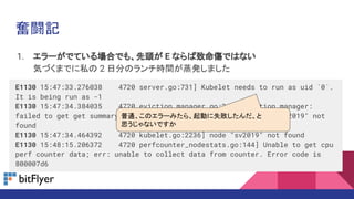 1. エラーがでている場合でも、先頭が E ならば致命傷ではない
気づくまでに私の 2 日分のランチ時間が蒸発しました
E1130 15:47:33.276038 4720 server.go:731] Kubelet needs to run as uid `0`.
It is being run as -1
E1130 15:47:34.384035 4720 eviction_manager.go:243] eviction manager:
failed to get get summary stats: failed to get node info: node "sv2019" not
found
E1130 15:47:34.464392 4720 kubelet.go:2236] node "sv2019" not found
E1130 15:48:15.206372 4720 perfcounter_nodestats.go:144] Unable to get cpu
perf counter data; err: unable to collect data from counter. Error code is
800007d6
奮闘記
普通、このエラーみたら、起動に失敗したんだ、と
思うじゃないですか
 