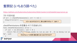 https://github.com/kubernetes/kubernetes/blob/master/cmd/kubelet/app/server.go
731 行目付近
if err := checkPermissions(); err != nil {
klog.Error(err)
}
checkPermissions の定義は 417 行目あたりに
func checkPermissions() error {
if uid := os.Getuid(); uid != 0 {
return fmt.Errorf("Kubelet needs to run as uid `0`. It is being run as
%d", uid)
}
奮闘記 (いちおう調べた)
エラー出力するだけで、落ちる様子がない？ あれ？
そもそもこいつの戻り値を変えるにはどうすれば？
 