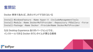 Docker 単体であれば、次のコマンドでうまくはいる
Install-WindowsFeature -Name Hyper-V -IncludeManagementTools
Install-Module -Name DockerMsftProvider -Repository PSGallery -Force
Install-Package -Name Docker -ProviderName DockerMsftProvider
なお Desktop Experience ありのバージョンとでは、
インストールできる Docker のランタイムが異なる模様
奮闘記
 
