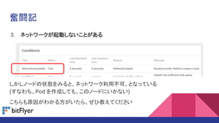 奮闘記
3. ネットワークが起動しないことがある
しかしノードの状態をみると、ネットワーク利用不可、となっている
(すなわち、Pod を作成しても、このノードにいかない)
こちらも原因がわかる方がいたら、ぜひ教えてください
 