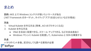 まとめ
目的: AKS 上で Windows コンテナが使いたいケースがある
(.NET Framework のターゲット、ネイティブ アプリを走らせたいなどの理由)
方法
1. Virtual Kubelet を作る方法 (簡単。ACI のプロキシになる)
2. Kubelet を作る方法
● VNet を自由に配置できる、スケール アップできる、などの自由度あり
● Windows マシンに Kubelet を配置して、Kubernetes と SDN を構築する
欠点
ハマりポイント多数。泥沼化しても調べる覚悟が必要
 