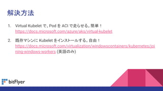 解決方法
1. Virtual Kubelet で、Pod を ACI で走らせる。簡単！
https://docs.microsoft.com/azure/aks/virtual-kubelet
2. 既存マシンに Kubelet をインストールする。自由！
https://docs.microsoft.com/virtualization/windowscontainers/kubernetes/joi
ning-windows-workers (英語のみ)
 
