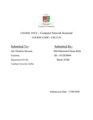 COURSE TITLE :- Computer Network Sessional
COURSE CODE:- CSE-3116
Submitted To:- Submitted By:-
MD. Ebrahim Hossain MD.Mahmudul Hasan Rifat
Lecturer, ID:- 1812020069
Department Of CSE, Batch:-47(B)
Leading University, Sylhet
Submission Date : 17/09/2020
 