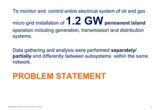 AlMashariq Trading and Contracting Company 4
PROBLEM STATEMENT
To monitor and control entire electrical system of oil and gas
micro grid installation of 1.2 GWpermanent island
operation including generation, transmission and distribution
systems.
Data gathering and analysis were performed separately/
partially and differently between subsystems within the same
network.
 