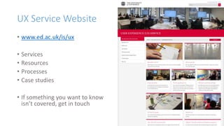 UX Service Website
• www.ed.ac.uk/is/ux
• Services
• Resources
• Processes
• Case studies
• If something you want to know
isn’t covered, get in touch
 