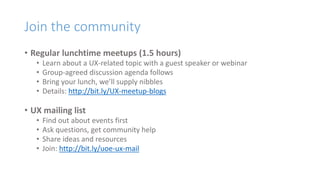 Join the community
• Regular lunchtime meetups (1.5 hours)
• Learn about a UX-related topic with a guest speaker or webinar
• Group-agreed discussion agenda follows
• Bring your lunch, we’ll supply nibbles
• Details: http://bit.ly/UX-meetup-blogs
• UX mailing list
• Find out about events first
• Ask questions, get community help
• Share ideas and resources
• Join: http://bit.ly/uoe-ux-mail
 