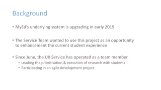 Background
• MyEd’s underlying system is upgrading in early 2019
• The Service Team wanted to use this project as an opportunity
to enhancement the current student experience
• Since June, the UX Service has operated as a team member
• Leading the prioritisation & execution of research with students
• Participating in an agile development project
 