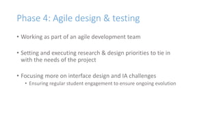 Phase 4: Agile design & testing
• Working as part of an agile development team
• Setting and executing research & design priorities to tie in
with the needs of the project
• Focusing more on interface design and IA challenges
• Ensuring regular student engagement to ensure ongoing evolution
 