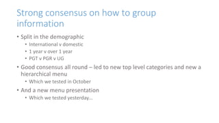 Strong consensus on how to group
information
• Split in the demographic
• International v domestic
• 1 year v over 1 year
• PGT v PGR v UG
• Good consensus all round – led to new top level categories and new a
hierarchical menu
• Which we tested in October
• And a new menu presentation
• Which we tested yesterday…
 