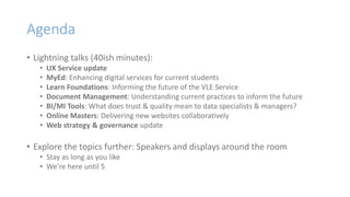 Agenda
• Lightning talks (40ish minutes):
• UX Service update
• MyEd: Enhancing digital services for current students
• Learn Foundations: Informing the future of the VLE Service
• Document Management: Understanding current practices to inform the future
• BI/MI Tools: What does trust & quality mean to data specialists & managers?
• Online Masters: Delivering new websites collaboratively
• Web strategy & governance update
• Explore the topics further: Speakers and displays around the room
• Stay as long as you like
• We’re here until 5
 