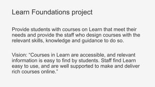 Learn Foundations project
Provide students with courses on Learn that meet their
needs and provide the staff who design courses with the
relevant skills, knowledge and guidance to do so.
Vision: “Courses in Learn are accessible, and relevant
information is easy to find by students. Staff find Learn
easy to use, and are well supported to make and deliver
rich courses online.”
 