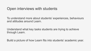 Open interviews with students
To understand more about students’ experiences, behaviours
and attitudes around Learn.
Understand what key tasks students are trying to achieve
through Learn.
Build a picture of how Learn fits into students’ academic year.
 