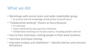 What we did
• Workshops with service team and wider stakeholder group
• to analyse internal knowledge and prioritise research focus
• “Collaborative working” chosen as focus because:
• It’s common
• Teams working this way span the institution
• Collaborative working can include anyone, including people external
• Face to face interviews, visiting people in their work locations
• Interview technique training
• Interview analysis and ‘distillation’ – identify themes and common
behaviours
 