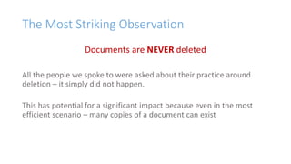 The Most Striking Observation
Documents are NEVER deleted
All the people we spoke to were asked about their practice around
deletion – it simply did not happen.
This has potential for a significant impact because even in the most
efficient scenario – many copies of a document can exist
 
