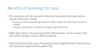 Benefits of working this way
• The outcome of this research informed template solutions which
would meet user needs
• Reduced risk of developing solutions which might not have been useful to
people
• Greater confidence in ability to mitigate identified risks
• Skills learned on uncovering needs without bias can be used in the
rest of the project and on other projects
• The team found this way of working more insightful than that used in
the business requirements gathering
 
