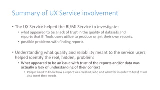 Summary of UX Service involvement
• The UX Service helped the BI/MI Service to investigate:
• what appeared to be a lack of trust in the quality of datasets and
reports that BI Tools users utilize to produce or get their own reports.
• possible problems with finding reports
• Understanding what quality and reliability meant to the service users
helped identify the real, hidden, problem:
• What appeared to be an issue with trust of the reports and/or data was
actually a lack of understanding of their context
• People need to know how a report was created, who and what for in order to tell if it will
also meet their needs
 