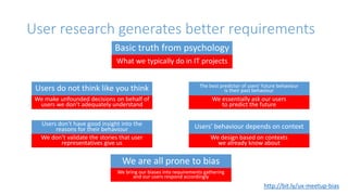 User research generates better requirements
Basic truth from psychology
What we typically do in IT projects
Users do not think like you think
We make unfounded decisions on behalf of
users we don’t adequately understand
Users don't have good insight into the
reasons for their behaviour
We don’t validate the stories that user
representatives give us
The best predictor of users' future behaviour
is their past behaviour
We essentially ask our users
to predict the future
Users' behaviour depends on context
We design based on contexts
we already know about
We are all prone to bias
We bring our biases into requirements gathering
and our users respond accordingly
http://bit.ly/ux-meetup-bias
 