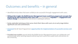 Outcomes and benefits – in general
• Identified service ideas that were unlikely to be successful through engagement with users.
• Without this insight, the BI/MI Service Management team could have progressed concepts that
would not be well received by their users and as a consequence impeded the engagement and
culture change the programme and service is seeking to achieve.
• Easily replicable techniques that sense check their ideas with users at an early stage before
significant cost and commitment.
• Increased the BI Tools Programme’s opportunities for implementation of successful services and
tools
• Provided new models around which the BI/MI Service Management team can collaborate and
communicate when working towards delivering more useful and usable tools and services to
the University.
 