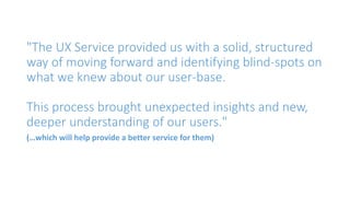 "The UX Service provided us with a solid, structured
way of moving forward and identifying blind-spots on
what we knew about our user-base.
This process brought unexpected insights and new,
deeper understanding of our users."
(…which will help provide a better service for them)
 