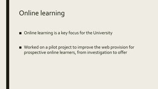 Online learning
■ Online learning is a key focus for the University
■ Worked on a pilot project to improve the web provision for
prospective online learners, from investigation to offer
 