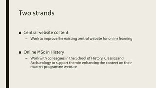Two strands
■ Central website content
– Work to improve the existing central website for online learning
■ Online MSc in History
– Work with colleagues in the School of History, Classics and
Archaeology to support them in enhancing the content on their
masters programme website
 
