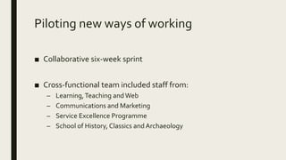 Piloting new ways of working
■ Collaborative six-week sprint
■ Cross-functional team included staff from:
– Learning,Teaching andWeb
– Communications and Marketing
– Service Excellence Programme
– School of History, Classics and Archaeology
 