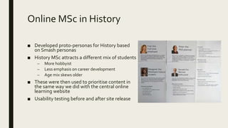 Online MSc in History
■ Developed proto-personas for History based
on Smash personas
■ History MSc attracts a different mix of students
– More hobbyist
– Less emphasis on career development
– Age mix skews older
■ These were then used to prioritise content in
the same way we did with the central online
learning website
■ Usability testing before and after site release
 