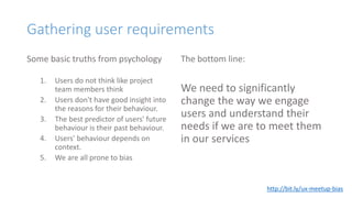Gathering user requirements
Some basic truths from psychology
1. Users do not think like project
team members think
2. Users don't have good insight into
the reasons for their behaviour.
3. The best predictor of users' future
behaviour is their past behaviour.
4. Users' behaviour depends on
context.
5. We are all prone to bias
The bottom line:
We need to significantly
change the way we engage
users and understand their
needs if we are to meet them
in our services
http://bit.ly/ux-meetup-bias
 