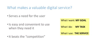 What makes a valuable digital service?
• Serves a need for the user
• Is easy and convenient to use
when they need it
• It beats the “competition”
What I want: MY GOAL
What I do: MY TASK
What I use: THE SERVICE
 