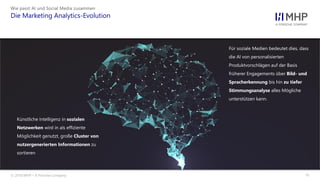 l
Wie passt AI und Social Media zusammen
Die Marketing Analytics-Evolution
© 2018 MHP – A Porsche Company 11
Künstliche Intelligenz in sozialen
Netzwerken wird in als effiziente
Möglichkeit genutzt, große Cluster von
nutzergenerierten Informationen zu
sortieren
Für soziale Medien bedeutet dies, dass
die AI von personalisierten
Produktvorschlägen auf der Basis
früherer Engagements über Bild- und
Spracherkennung bis hin zu tiefer
Stimmungsanalyse alles Mögliche
unterstützen kann.
 