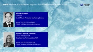 l
MHPDeepDive: Social Media Analytics – Social Media Daten effektiv nutzen
Vanessa Deborah Viellieber
Senior Data Scientist
Data Science, Text Analytics, NLP
Mobil: +49 (0)151 20302398
E-Mail: vanessa.viellieber@mhp.com
Michael Schemel
Manager
Social Media Analytics, Marketing Science
Mobil: +49 (0)151 20306049
E-Mail: michael.schemel@mhp.com
 
