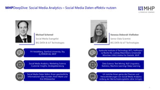 l
FH Heidelberg, Stanford University, Sky,
Q_PERIOR AG, MHP
Social Media Analytics, Marketing Science,
Customer Insights, Strategieberatung
Social Media Daten liefern Ihnen ganzheitliche
Informationen über Kunden, Ihren Markt und
Ihre Mitbewerber
MHPDeepDive: Social Media Analytics – Social Media Daten effektiv nutzen
Karlsruhe Institute of Technology (KIT), Hoffmann-
La Roche AG, Ludwig-Maximilians-Universität
München (LMU) Institut für Statistik, MHP
Data Science, Text Mining, NLP, Linguistics,
Statistics, Machine Learning/ Deep Learning
Ich möchte Ihnen gerne die Chancen und
Herausforderungen von Social Media Analytics
entlang der Wertschöpfungskette näher bringen.
Vanessa Deborah Viellieber
Senior Data Scientist
BIG DATA & IoT Technologies
Michael Schemel
Social Media Evangelist
BIG DATA & IoT Technologies
 