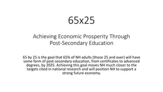 65x25
Achieving Economic Prosperity Through
Post-Secondary Education
65 by 25 is the goal that 65% of NH adults (those 25 and over) will have
some form of post-secondary education, from certificates to advanced
degrees, by 2025. Achieving this goal moves NH much closer to the
targets cited in national research and will position NH to support a
strong future economy.
 