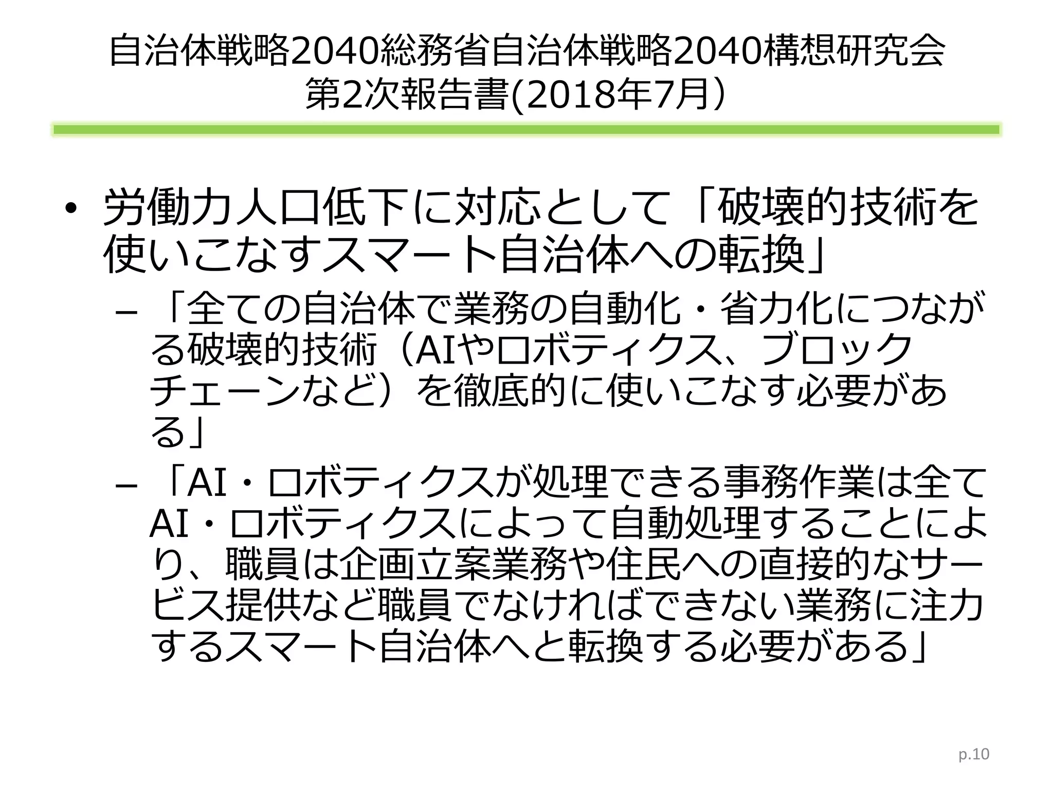 自治体戦略2040総務省自治体戦略2040構想研究会
第2次報告書(2018年7月）
• 労働力人口低下に対応として「破壊的技術を
使いこなすスマート自治体への転換」
– 「全ての自治体で業務の自動化・省力化につなが
る破壊的技術（AIやロボティクス、ブロック
チェーンなど）を徹底的に使いこなす必要があ
る」
– 「AI・ロボティクスが処理できる事務作業は全て
AI・ロボティクスによって自動処理することによ
り、職員は企画立案業務や住民への直接的なサー
ビス提供など職員でなければできない業務に注力
するスマート自治体へと転換する必要がある」
p.10
 