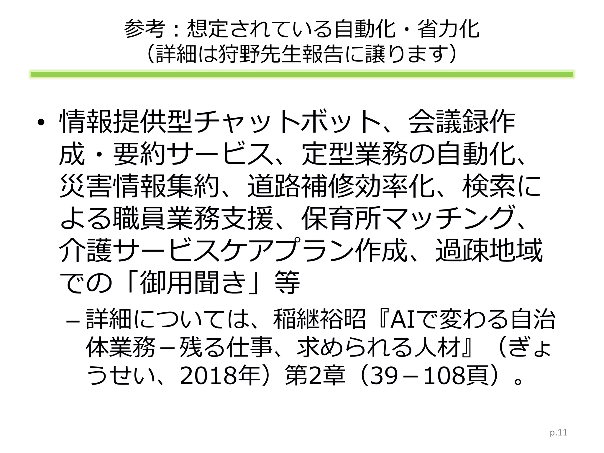 参考：想定されている自動化・省力化
（詳細は狩野先生報告に譲ります）
• 情報提供型チャットボット、会議録作
成・要約サービス、定型業務の自動化、
災害情報集約、道路補修効率化、検索に
よる職員業務支援、保育所マッチング、
介護サービスケアプラン作成、過疎地域
での「御用聞き」等
– 詳細については、稲継裕昭『AIで変わる自治
体業務－残る仕事、求められる人材』（ぎょ
うせい、2018年）第2章（39－108頁）。
p.11
 